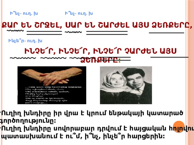 Ի՞նչ- ուղ. խ Ի՞նչ- ուղ. խ Քար են շրջել, սար են շարժել այս ձեռքերը, Ինչե՞ր- ուղ. խ Ինչե՜ր, ինչե՜ր, ինչե՜ր չարժեն այս ձեռքերը : Ուղիղ խնդիրը իր վրա է կրում ենթակայի կատարած գործողությունը: Ուղիղ խնդիրը սովորաբար դրվում է հայցական հոլովով,  պատասխանում է ու՞մ, ի՞նչ, ինչե՞ր հարցերին: 
