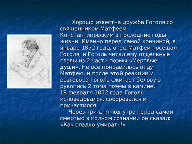  Хорошо известна дружба Гоголя со священником Матфеем Константиновским в последние годы жизни. Именно перед самой кончиной, в январе 1852 года, отец Матфей посещал Гоголя, и Гоголь читал ему отдельные главы из 2 части поэмы «Мертвые души». Не все понравилось отцу Матфею, и после этой реакции и разговора Гоголь сжигает беловую рукопись 2 тома поэмы в камине. 18 февраля 1852 года Гоголь исповедовался, соборовался и причастился.  Через три дня под утро перед самой смертью в полном сознании он сказал: «Как сладко умирать!» 