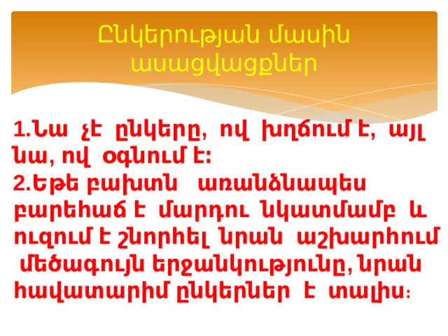 Ընկերության մասին ասացվացքներ 1.Նա չէ ընկերը, ով խղճում է, այլ նա, ով օգնում է։  2.Եթե բախտն առանձնապես բարեհաճ է մարդու նկատմամբ և ուզում է շնորհել նրան աշխարհում մեծագույն երջանկությունը, նրան հավատարիմ ընկերներ է տալիս ։ 