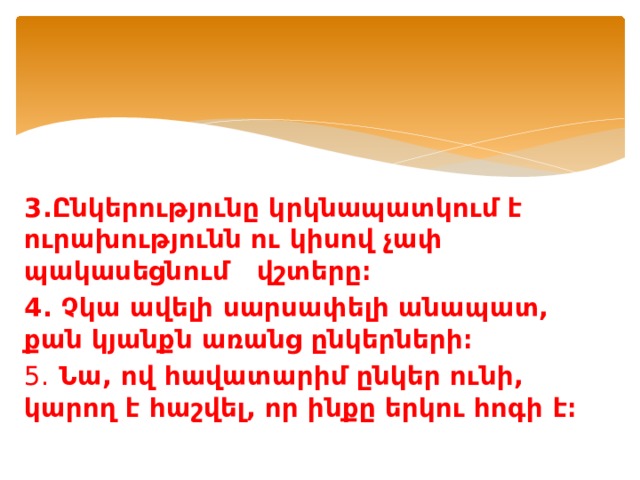 3.Ընկերությունը կրկնապատկում է ուրախությունն ու կիսով չափ պակասեցնում վշտերը։ 4. Չկա ավելի սարսափելի անապատ, քան կյանքն առանց ընկերների։ 5. Նա, ով հավատարիմ ընկեր ունի, կարող է հաշվել, որ ինքը երկու հոգի է։ 