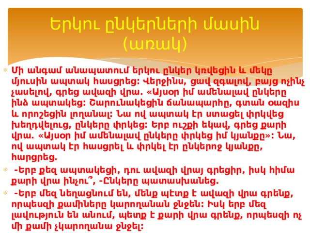 Երկու ընկերների մասին (առակ) Մի անգամ անապատում երկու ընկեր կռվեցին և մեկը մյուսին ապտակ հասցրեց: Վերջինս, ցավ զգալով, բայց ոչինչ չասելով, գրեց ավազի վրա. «Այսօր իմ ամենալավ ընկերը ինձ ապտակեց: Շարունակեցին ճանապարհը, գտան օազիս և որոշեցին լողանալ: Նա ով ապտակ էր ստացել փրկվեց խեղդվելուց, ընկերը փրկեց: Երբ ուշքի եկավ, գրեց քարի վրա. «Այսօր իմ ամենալավ ընկերը փրկեց իմ կյանքը»: Նա, ով ապտակ էր հասցրել և փրկել էր ընկերոջ կյանքը, հարցրեց.   -Երբ քեզ ապտակեցի, դու ավազի վրայ գրեցիր, իսկ հիմա քարի վրա ինչու՞, -Ընկերը պատասխանեց.   -Երբ մեզ նեղացնում են, մենք պէտք է ավազի վրա գրենք, որպեսզի քամիները կարողանան ջնջեն: Իսկ երբ մեզ լավություն են անում, պետք է քարի վրա գրենք, որպեսզի ոչ մի քամի չկարողանա ջնջել: 