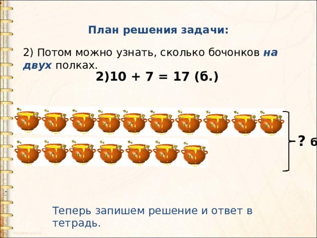 План решения задачи: 2) Потом можно узнать, сколько бочонков на двух полках.   2)10 + 7 = 17 (б.) ? б. Теперь запишем решение и ответ в тетрадь. 