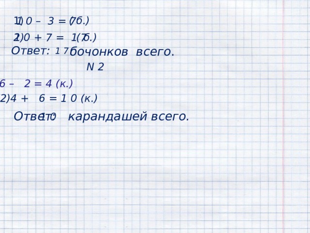  1) ( б.) 1 0 – 3 = 7 ( б.) 2) 1 0 + 7 = 1 7 Ответ:   бочонков всего .  1 7  N 2 1)6 – 2 = 4 (к.) 2)4 + 6 = 1 0 (к.)  Ответ: 1 0 карандашей всего. 