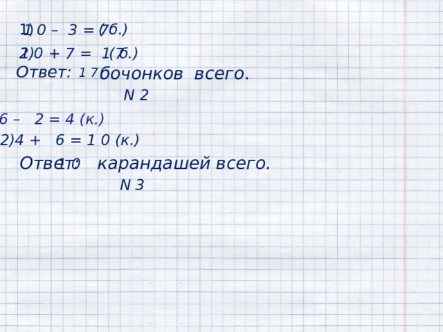  1) ( б.) 1 0 – 3 = 7 ( б.) 1 0 + 7 = 1 7 2) Ответ:   бочонков всего .  1 7  N 2 1)6 – 2 = 4 (к.) 2)4 + 6 = 1 0 (к.)  Ответ: 1 0 карандашей всего. N 3 