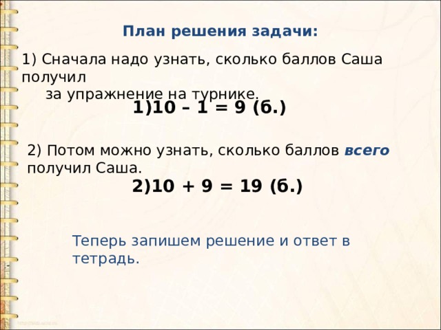План решения задачи: 1) Сначала надо узнать, сколько баллов Саша получил  за упражнение на турнике. 1)10 – 1 = 9 (б.) 2) Потом можно узнать, сколько баллов всего получил Саша.   2)10 + 9 = 19 (б.) Теперь запишем решение и ответ в тетрадь. 