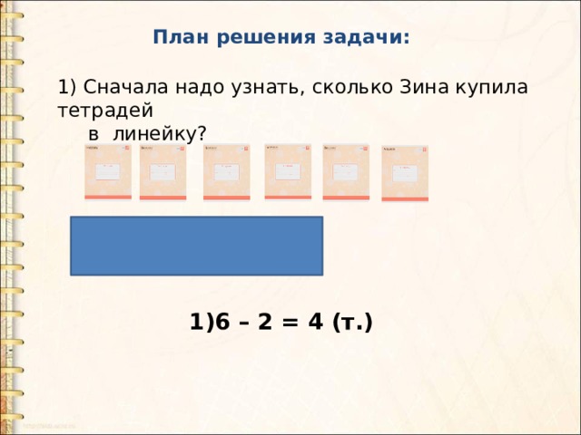 План решения задачи: 1) Сначала надо узнать, сколько Зина купила тетрадей  в линейку? 1)6 – 2 = 4 (т.) 