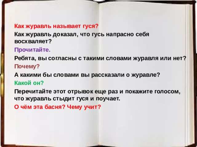 Как журавль называет гуся? Как журавль доказал, что гусь напрасно себя восхваляет? Прочитайте. Ребята, вы согласны с такими словами журавля или нет? Почему? А какими бы словами вы рассказали о журавле? Какой он? Перечитайте этот отрывок еще раз и покажите голосом, что журавль стыдит гуся и поучает. О чём эта басня? Чему учит? 