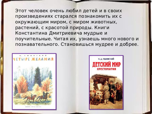 Этот человек очень любил детей и в своих произведениях старался познакомить их с окружающим миром, с миром животных, растений, с красотой природы. Книги Константина Дмитриевича мудрые и поучительные. Читая их, узнаешь много нового и познавательного. Становишься мудрее и добрее. 