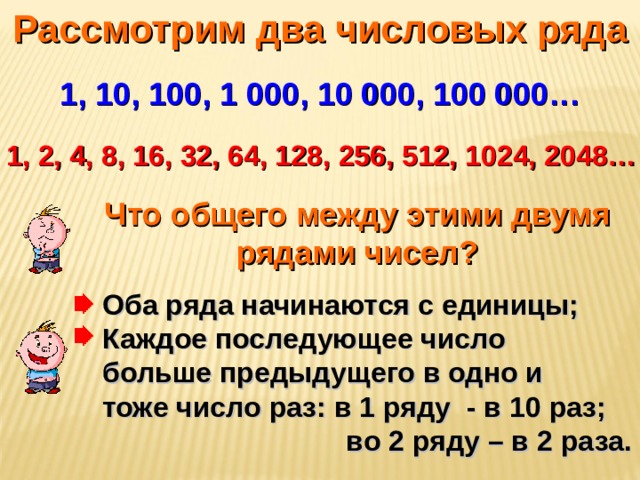 Рассмотрим два числовых ряда 1, 10, 100, 1 000, 10 000, 100 000… 1, 2, 4, 8, 16, 32, 64, 128, 256, 512, 1024, 2048… Что общего между этими двумя рядами чисел? Оба ряда начинаются с единицы; Каждое последующее число  больше предыдущего в одно и  тоже число раз: в 1 ряду - в 10 раз;  во 2 ряду – в 2 раза.  