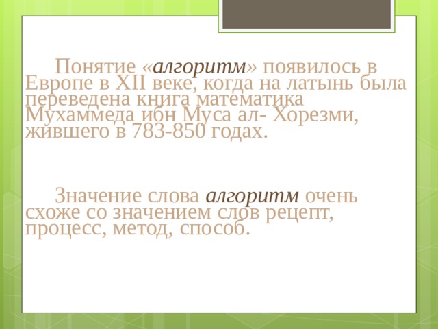 Понятие « алгоритм » появилось в Европе в XII веке, когда на латынь была переведена книга математика Мухаммеда ибн Муса ал- Хорезми, жившего в 783-850 годах. Значение слова алгоритм очень схоже со значением слов рецепт, процесс, метод, способ. 