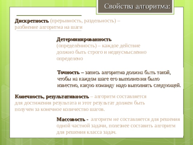 Свойства алгоритма: Дискретность Дискретность  (прерывность, раздельность) – разбиение алгоритма на шаги Детерминированность  (определённость) – каждое действие должно быть строго и недвусмысленно определено Детерминированность Точность – запись алгоритма должна быть такой, чтобы на каждом шаге его выполнения было известно, какую команду надо выполнять следующей. Точность Конечность, результативность – алгоритм составляется для достижения результата и этот результат должен быть получен за конечное количество шагов. Конечность, результативность Массовость  - алгоритм не составляется для решения одной частной задачи, полезнее составить алгоритм для решения класса задач. Массовость 