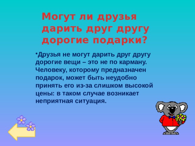 Могут ли друзья дарить друг другу дорогие подарки? Друзья не могут дарить друг другу дорогие вещи – это не по карману. Человеку, которому предназначен подарок, может быть неудобно принять его из-за слишком высокой цены: в таком случае возникает неприятная ситуация. 