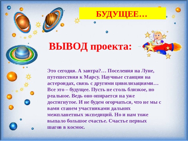 БУДУЩЕЕ… ВЫВОД проекта: Это сегодня. А завтра?… Поселения на Луне, путешествия к Марсу. Научные станции на астероидах, связь с другими цивилизациями… Все это – будущее. Пусть не столь близкое, но реальное. Ведь оно опирается на уже достигнутое. И не будем огорчаться, что не мы с вами станем участниками дальних межпланетных экспедиций. Но и нам тоже выпало большое счастье. Счастье первых шагов в космос. 