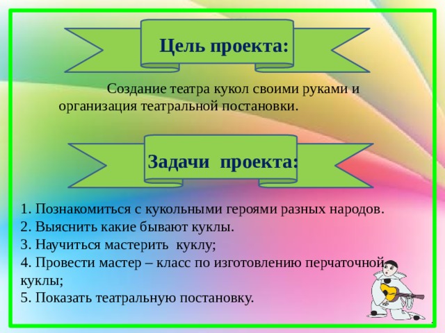 Цель проекта:  Создание театра кукол своими руками и организация театральной постановки.  Задачи проекта: 1. Познакомиться с кукольными героями разных народов. 2. Выяснить какие бывают куклы. 3. Научиться мастерить куклу; 4. Провести мастер – класс по изготовлению перчаточной куклы; 5. Показать театральную постановку. 