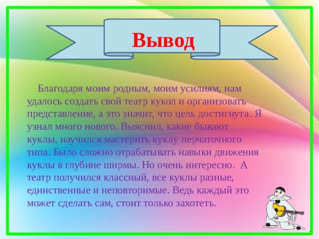 Вывод  Благодаря моим родным, моим усилиям, нам удалось создать свой театр кукол и организовать представление, а это значит, что цель достигнута. Я узнал много нового. Выяснил, какие бывают куклы, научился мастерить куклу перчаточного типа. Было сложно отрабатывать навыки движения куклы в глубине ширмы. Но очень интересно. А театр получился классный, все куклы разные, единственные и неповторимые. Ведь каждый это может сделать сам, стоит только захотеть. 