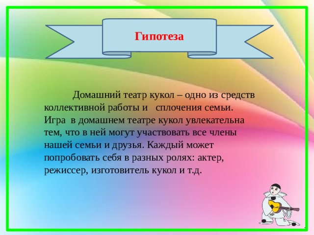 Гипотеза  Домашний театр кукол – одно из средств коллективной работы и сплочения семьи. Игра в домашнем театре кукол увлекательна тем, что в ней могут участвовать все члены нашей семьи и друзья. Каждый может попробовать себя в разных ролях: актер, режиссер, изготовитель кукол и т.д. 