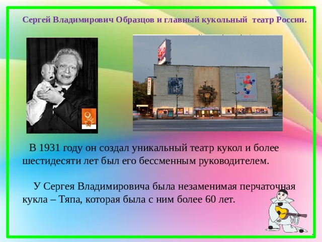 Сергей Владимирович Образцов и главный кукольный театр России.  В 1931 году он создал уникальный театр кукол и более шестидесяти лет был его бессменным руководителем.  У Сергея Владимировича была незаменимая перчаточная кукла – Тяпа, которая была с ним более 60 лет. 