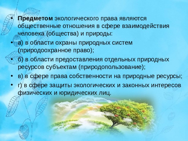 Предметом  экологического права являются общественные отношения в сфере взаимодействия человека (общества) и природы: а) в области охраны природных систем (природоохранное право); б) в области предоставления отдельных природных ресурсов субъектам (природопользование); в) в сфере права собственности на природные ресурсы; г) в сфере защиты экологических и законных интересов физических и юридических лиц.   