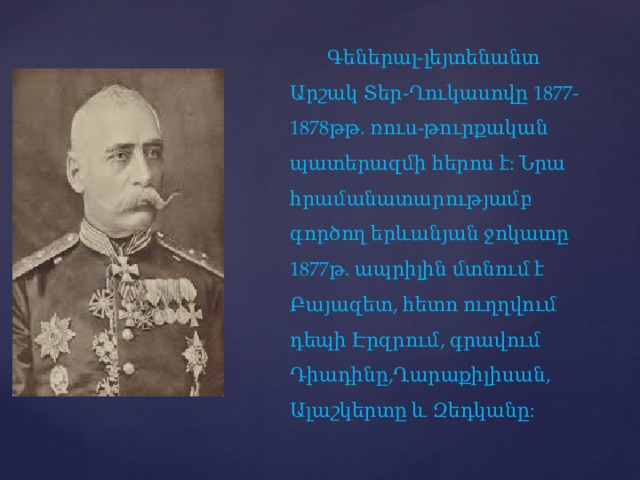    Գեներալ-լեյտենանտ Արշակ Տեր-Ղուկասովը 1877-1878թթ. ռուս-թուրքական պատերազմի հերոս է: Նրա հրամանատարությամբ գործող երևանյան ջոկատը 1877թ. ապրիլին մտնում է Բայազետ, հետո ուղղվում դեպի Էրզրում, գրավում Դիադինը,Ղարաքիլիսան, Ալաշկերտը և Զեդկանը: 