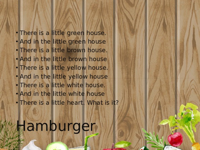 There is a little green house. And in the little green house There is a little brown house. And in the little brown house There is a little yellow house. And in the little yellow house There is a little white house. And in the little white house There is a little heart. What is it? Hamburger 