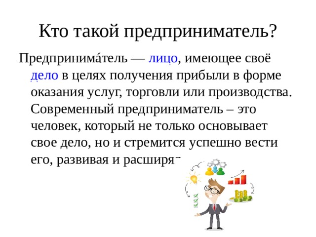 Кто такой предприниматель? Предпринимáтель —  лицо , имеющее своё  дело  в целях получения прибыли в форме оказания услуг, торговли или производства. Современный предприниматель – это человек, который не только основывает свое дело, но и стремится успешно вести его, развивая и расширяя. 