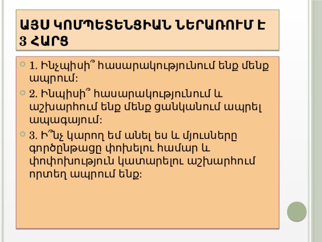 Այս կոմպետենցիան ներառում է 3 հարց 1. Ինչպիսի՞ հասարակությունում ենք մենք ապրում: 2. Ինպիսի՞ հասարակությունում և աշխարհում ենք մենք ցանկանում ապրել ապագայում: 3. Ի՞նչ կարող եմ անել ես և մյուսները գործընթացը փոխելու համար և փոփոխություն կատարելու աշխարհում որտեղ ապրում ենք: 