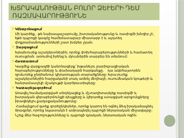 Խտրականության բոլոր ձևերի դեմ ռազմավարություներ Կենտրոնացում  Մի կարծեք, թե նախապաշարումը, խտրականությունը և ռասիզմի խնդիր չէ, եթե դպրոցի կազմը համեմատաբար միատարր է և այդտեղ փոքրամասնությունների շատ խմբեր չկան:  Զարգացում  Խրախուսեք աշակերտներին, որոնք փոխհարաբերությունների և համատեղ ուսուցման առումով իրենց և մյուսներին տարբեր են տեսնում: Հաստատում  Կազմեք վարքագծի կանոնագիրք՝ խթանելու բարիդրացիական հարաբերությունները և փախադարձ հարգանքը. դա ակնհայտորեն դրսևորեք ընդհանուր կիրառության տարածքները: Խրա;ուսեք աշակերտներին հարցականի տակ առնել մեդիայի, ուսումնական նյութերի և հանրամատչելի մշակույթի կարծրատիպերը:  Կատարելագործում  Առավել համակարգված տեղեկացեք և մշտադիտարկեք ռասիզմի և խտրական վերաբերմունքի դեպքերը և կիրառեք ստացված արդյունքները իրազեկելու քաղաքականությունը:   Համայնքում գտեք գործընկերներ, որոնք կարող են օգնել Ձեզ իրականացնել ծրագրեր, որոնց նպատակն է ամրապնդել դպրոցի ներառական միջավայրը:  Նշեք Ձեր հաջողությունները և դպրոցի դրական, ներառական ոգին: 