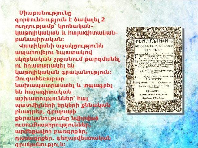  Միաբանությունը գործունեություն է ծավալել 2 ուղղությամբ՝ կրոնական-կաթոլիկական և հայագիտական-բանասիրական:   Վատիկանի աջակցությունն ապահովելու նպատակով սկզբնական շրջանում թարգմանել ու հրատարակել են կաթոլիկական գրականություն: Զուգահեռաբար նախապատրաստել և տպագրել են հայագիտական աշխատություններ՝ հայ պատմիչների երկերի քննական բնագրեր, գրաբարի քերականությանը նվիրված ուսումնասիրություններ, արժեքավոր բառգրքեր, դասագրքեր, գեղարվեստական գրականություն:   
