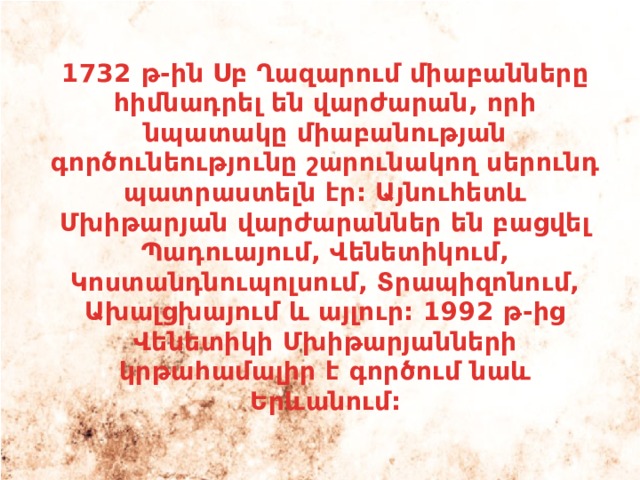 1732 թ-ին Սբ Ղազարում միաբանները հիմնադրել են վարժարան, որի նպատակը միաբանության գործունեությունը շարունակող սերունդ պատրաստելն էր: Այնուհետև Մխիթարյան վարժարաններ են բացվել Պադուայում, Վենետիկում, Կոստանդնուպոլսում, Տրապիզոնում, Ախալցխայում և այլուր: 1992 թ-ից Վենետիկի Մխիթարյանների կրթահամալիր է գործում նաև Երևանում: 