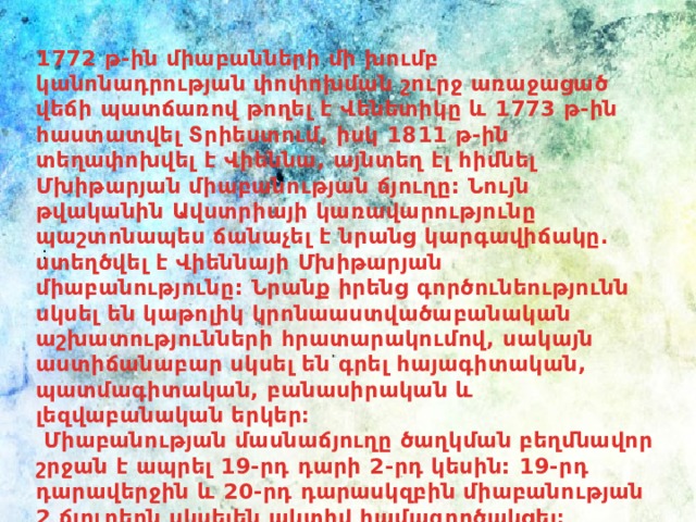 1772 թ-ին միաբանների մի խումբ կանոնադրության փոփոխման շուրջ առաջացած վեճի պատճառով թողել է Վենետիկը և 1773 թ-ին հաստատվել Տրիեստում, իսկ 1811 թ-ին տեղափոխվել է Վիեննա, այնտեղ էլ հիմնել Մխիթարյան միաբանության ճյուղը: Նույն թվականին Ավստրիայի կառավարությունը պաշտոնապես ճանաչել է նրանց կարգավիճակը. ստեղծվել է Վիեննայի Մխիթարյան միաբանությունը: Նրանք իրենց գործունեությունն սկսել են կաթոլիկ կրոնաաստվածաբանական աշխատությունների հրատարակումով, սակայն աստիճանաբար սկսել են գրել հայագիտական, պատմագիտական, բանասիրական և լեզվաբանական երկեր։  Միաբանության մասնաճյուղը ծաղկման բեղմնավոր շրջան է ապրել 19-րդ դարի 2-րդ կեսին: 19-րդ դարավերջին և 20-րդ դարասկզբին միաբանության 2 ճյուղերն սկսելեն ակտիվ համագործակցել։ : 