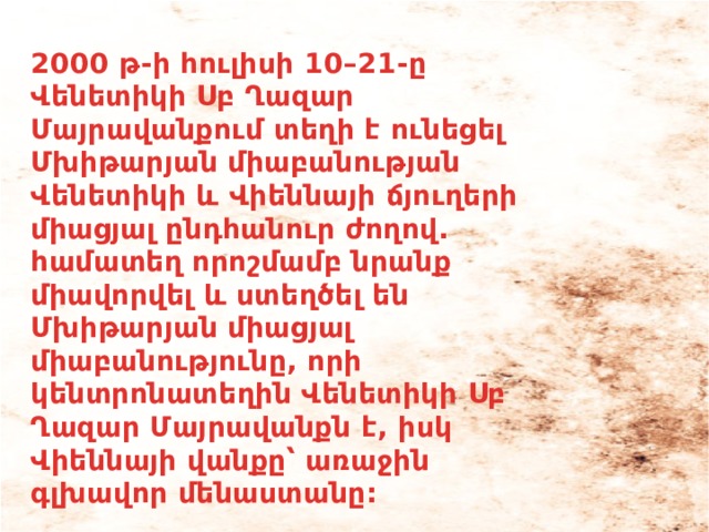 2000 թ-ի հուլիսի 10–21-ը Վենետիկի Սբ Ղազար Մայրավանքում տեղի է ունեցել Մխիթարյան միաբանության Վենետիկի և Վիեննայի ճյուղերի միացյալ ընդհանուր ժողով. համատեղ որոշմամբ նրանք միավորվել և ստեղծել են Մխիթարյան միացյալ միաբանությունը, որի կենտրոնատեղին Վենետիկի Սբ Ղազար Մայրավանքն է, իսկ Վիեննայի վանքը՝ առաջին գլխավոր մենաստանը:   