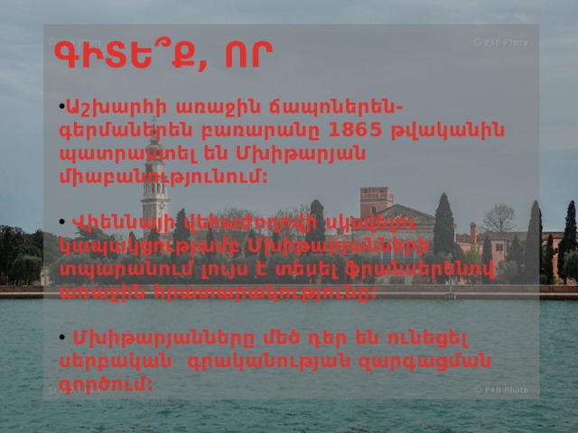 ԳԻՏԵ ՞Ք, ՈՐ Աշխարհի առաջին ճապոներեն-գերմաներեն բառարանը 1865 թվականին պատրաստել են Մխիթարյան միաբանությունում:   Վիեննայի վեհաժողովի սկսվելու կապակցությամբ Մխիթարյանների տպարանում լույս է տեսել ֆրանսերենով առաջին հրատարակությունը:   Մխիթարյանները մեծ դեր են ունեցել սերբական  գրականության զարգացման գործում: 