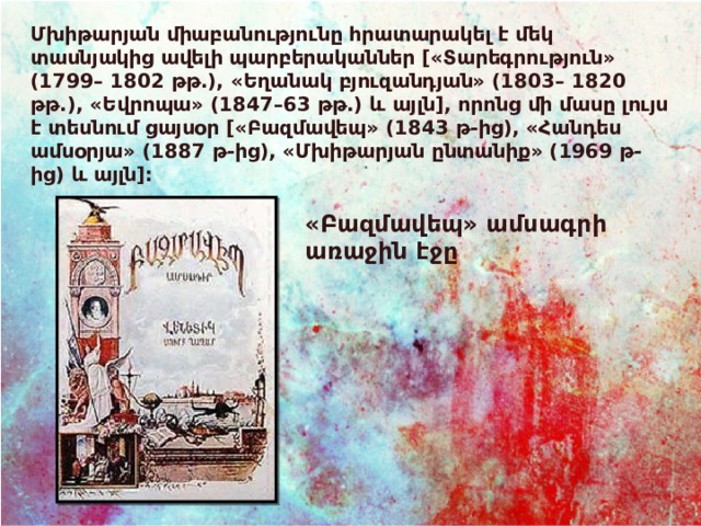Մխիթարյան միաբանությունը հրատարակել է մեկ տասնյակից ավելի պարբերականներ [«Տարեգրություն» (1799– 1802 թթ.), «Եղանակ բյուզանդյան» (1803– 1820 թթ.), «Եվրոպա» (1847–63 թթ.) և այլն], որոնց մի մասը լույս է տեսնում ցայսօր [«Բազմավեպ» (1843 թ-ից), «Հանդես ամսօրյա» (1887 թ-ից), «Մխիթարյան ընտանիք» (1969 թ-ից) և այլն]:  «Բազմավեպ» ամսագրի առաջին էջը 
