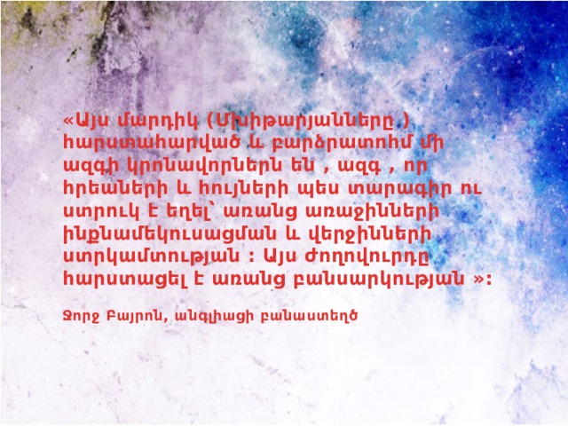 «Այս մարդիկ (Մխիթարյանները ) հարստահարված և բարձրատոհմ մի ազգի կրոնավորներն են , ազգ , որ հրեաների և հույների պես տարագիր ու ստրուկ է եղել՝ առանց առաջինների ինքնամեկուսացման և վերջինների ստրկամտության : Այս ժողովուրդը հարստացել է առանց բանսարկության »:  Ջորջ Բայրոն, անգլիացի բանաստեղծ 