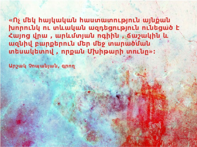 «Ոչ մեկ հայկական հաստատություն այնքան խորունկ ու տևական ազդեցություն ունեցած է Հայոց վրա , արևմտյան ոգիին , ճաշակին և ազնիվ բարքերուն մեր մեջ տարածման տեսակետով , որքան Մխիթարի տունը»:  Արշակ Չոպանյան, գրող 