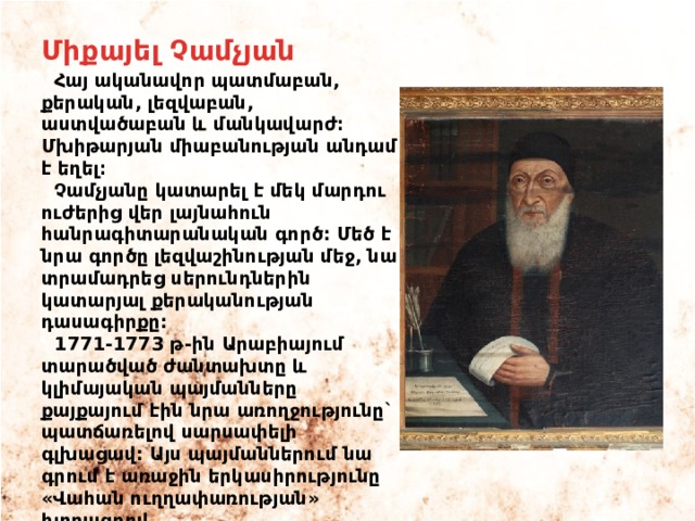 Միքայել Չամչյան  Հայ ականավոր պատմաբան, քերական, լեզվաբան, աստվածաբան և մանկավարժ։ Մխիթարյան միաբանության անդամ է եղել։  Չամչյանը կատարել է մեկ մարդու ուժերից վեր լայնահուն հանրագիտարանական գործ: Մեծ է նրա գործը լեզվաշինության մեջ, նա տրամադրեց սերունդներին կատարյալ քերականության դասագիրքը:  1771-1773 թ-ին Արաբիայում տարածված ժանտախտը և կլիմայական պայմանները քայքայում էին նրա առողջությունը` պատճառելով սարսափելի գլխացավ: Այս պայմաններում նա գրում է առաջին երկասիրությունը «Վահան ուղղափառության» խորագրով 