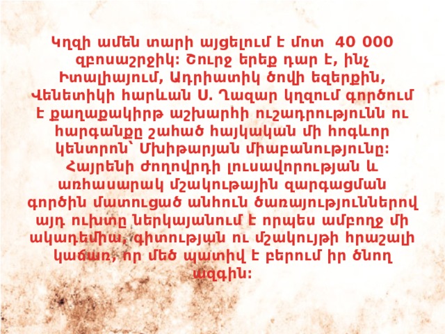 Կղզի ամեն տարի այցելում է մոտ 40 000 զբոսաշրջիկ։ Շուրջ երեք դար է, ինչ Իտալիայում, Ադրիատիկ ծովի եզերքին, Վենետիկի հարևան Ս․ Ղազար կղզում գործում է քաղաքակիրթ աշխարհի ուշադրությունն ու հարգանքը շահած հայկական մի հոգևոր կենտրոն՝ Մխիթարյան միաբանությունը։ Հայրենի ժողովրդի լուսավորության և առհասարակ մշակութային զարգացման գործին մատուցած անհուն ծառայություններով այդ ուխտը ներկայանում է որպես ամբողջ մի ակադեմիա, գիտության ու մշակույթի հրաշալի կաճառ, որ մեծ պատիվ է բերում իր ծնող ազգին։ 