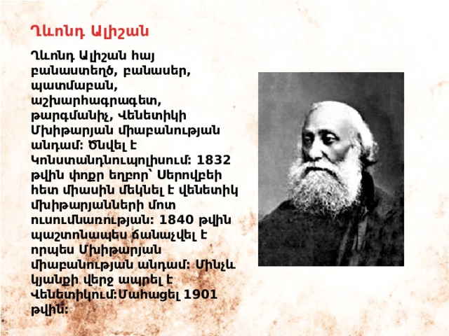 Ղևոնդ Ալիշան Ղևոնդ Ալիշան հայ բանաստեղծ, բանասեր, պատմաբան, աշխարհագրագետ, թարգմանիչ, Վենետիկի Մխիթարյան միաբանության անդամ։ Ծնվել է Կոնստանդնուպոլիսում: 1832 թվին փոքր եղբոր՝ Սերովբեի հետ միասին մեկնել է վենետիկ մխիթարյանների մոտ ուսումնառության: 1840 թվին պաշտոնապես ճանաչվել է որպես Մխիթարյան միաբանության անդամ: Մինչև կյանքի վերջ ապրել է Վենետիկում:Մահացել 1901 թվին: 