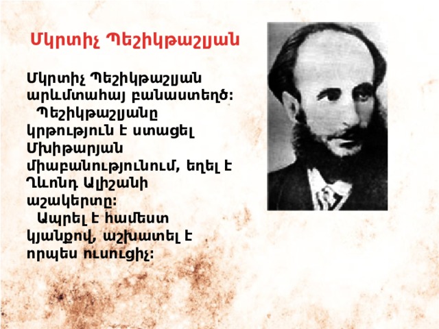 Մկրտիչ Պեշիկթաշլյան Մկրտիչ Պեշիկթաշլյան արևմտահայ բանաստեղծ։  Պեշիկթաշլյանը կրթություն է ստացել Մխիթարյան միաբանությունում, եղել է Ղևոնդ Ալիշանի աշակերտը։  Ապրել է համեստ կյանքով, աշխատել է որպես ուսուցիչ։ 