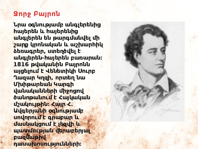Ջորջ Բայրոն Նրա օգնությամբ անգլերենից հայերեն և հայերենից անգլերեն են թարգմանվել մի շարք կրոնական և աշխարհիկ ձեռագրեր, ստեղծվել է անգլերեն-հայերեն բառարան։ 1816 թվականին Բայրոնն այցելում է Վենետիկի Սուրբ Ղազար Կղզի, որտեղ նա Մխիթարեան Կարգի վանականների միջոցով ծանոթանում է Հայկական մշակույթին։ Հայր Հ. Ավգերյանի օգնությամբ սովորում է գրաբար և մասնակցում է լեզվի և պատմության վերաբերյալ բազմաթիվ դասախոսությունների։ 