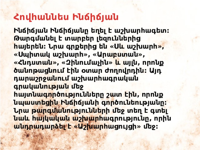 Հովհաննես Ինճիճյան Ինճիճյան Ինճիճյանը եղել է աշխարհագետ: Թարգմանել է տարբեր լեզուններից հայերեն: Նրա գրքերից են «Սև աշխարհ», «Սպիտակ աշխարհ», «Արաբստան», «Հնդստան», «Զինումաչին» և այլն, որոնք ծանոթացնում էին օտար ժողովրդին: Այդ դարաշրջանում աշխարհագրական գրականության մեջ հայտնագործությունները շատ էին, որոնք նպաստեցին Ինճիճյանի գործունեությանը: Նրա թարգմանությունների մեջ տեղ է գտել նաև հայկական աշխարհագրությունը, որին անդրադարձել է «Աշխարհացույցի» մեջ: 