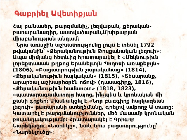 Գաբրիել Ավետիքյան Հայ բանասեր, թարգմանիչ, լեզվաբան, քերական-բառարանագիր, աստվածաբան,Մխիթարյան միաբանության անդամ։  Նրա առաջին աշխատությունը լույս է տեսել 1792 թվականին՝ «Քերականութիւն Թոսքանական լեզուի»։ Ապա միմյանց հետևից հրատարակել է «Մեկնութիւն չորեքտասան թղթոց Երանելւոյն Պողոսի առաքելոյն» (1806), «Բացատրութիւն շարականաց» (1814), «Քերականութիւն հայկական» (1815), «Տեսարանք, արարեալ աշխարհօրէն ոճով» (դասագիրք, 1816), «Քերականութիւն համառօտ» (1818, 1823), «պատարագամատոյց հայոց, ինչպես և կրոնական մի քանի գրքեր։ Մասնակցել է «Նոր բառգիրք հայկազեան լեզուի» բառարանի ստեղծմանը, գրելով ամբողջ Ա տառը։ Կատարել է թարգմանություններ, մեծ մասամբ կրոնական բովանդակությամբ։ Հրատարակել է Գրիգոր Նարեկացու «Նարեկը», նաև նրա բացատրությունը՝ «Նարեկլուծը»։ 