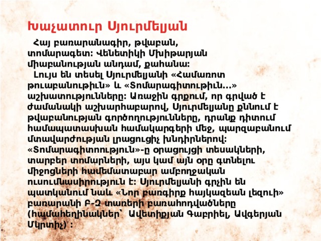 Խաչատուր Սյուրմելյան  Հայ բառարանագիր, թվաբան, տոմարագետ։ Վենետիկի Մխիթարյան միաբանության անդամ, քահանա։  Լույս են տեսել Սյուրմելյանի «Համառոտ թուաբանութիւն» և «Տոմարագիտութիւն․․․» աշխատությունները։ Առաջին գրքում, որ գրված է ժամանակի աշխարհաբարով, Սյուրմելյանը քննում է թվաբանության գործողությունները, դրանք դիտում համապատասխան համակարգերի մեջ, պարզաբանում մտավարժության լրացուցիչ խնդիրներով։ «Տոմարագիտոություն»-ը օրացույցի տեսակների, տարբեր տոմարների, այս կամ այն օրը գտնելու միջոցների համեմատաբար ամբողջական ուսումնասիրություն է։ Սյուրմելյանի գրչին են պատկանում նաև «Նոր բառգիրք հայկազեան լեզուի» բառարանի Բ-Զ տառերի բառահոդվածները (համահեղինակներ՝  Ավետիքյան Գաբրիել, Ավգերյան Մկրտիչ) ։ 