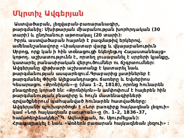 Մկրտիչ Ավգերյան  Աստվածաբան, լեզվաբան-բառարանագիր, թարգմանիչ։ Մխիթարյան միաբանության խորհրդական (30 տարի) և ընդհանուր աթոռակալ (20 տարի)։  Իբրև աստվածաբան հայտնի է բազմաթիվ երկերով. ամենանշանավորը «Լիակատար վարք և վկայաբանութիւն Սրբոց, որք կան ի հին տօնացուցի եկեղեցւոյ Հայաստանեայց» կոթող. աշխատությունն է, որտեղ լուսաբանել է սրբերի կյանքը, կատարել բանասիրական վերլուծումներ ու ճշգրտումներ։ Ավգերյանը վիթխարի աշխատանք է կատարել նաև թարգմանության ասպարեզում.Գրաբարից լատիներեբ է թարգմանել Փիլոն Ալեքսանդրացու ճառերը և Եվսեբիոս Կեսարացու «Քրոնիկոն»-ը (մաս 1–2, 1818), որոնց հունարեն բնագրերը կորած են։ «Քրոնիկոն»-ն ամփոփում է հայերեն հին թարգմանության բնագիրը և հույն մատենագիրների գրվածքներում պահպանված հունարեն հատվածները։ Ավգերյանի գլուխգործոցն է «Նոր բառգիրք հայկազեան լեզուի» կամ «Նոր հայկազեան բառարան»-ը (հ. 1–2, 1836–37, համահեղինակներ՝ Գ․ Ավետիքյան, Խ․ Սյուրմելյան)։ Հրատարակել է նաև «Առձեռն բառարան հայկազնեան լեզուի» ։ 