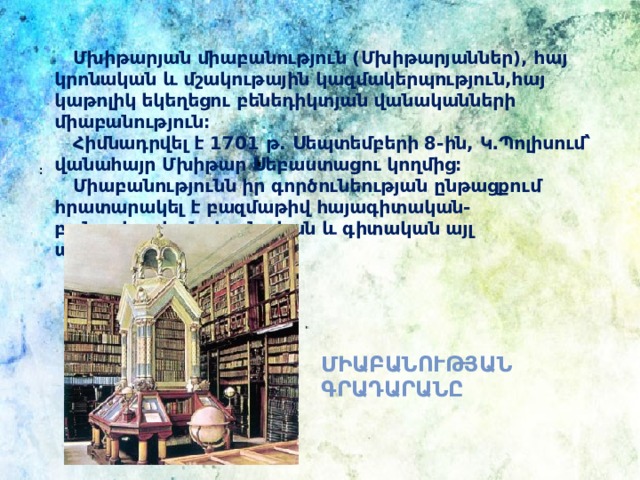   Մխիթարյան միաբանություն (Մխիթարյաններ), հայ կրոնական և մշակութային կազմակերպություն,հայ կաթոլիկ եկեղեցու բենեդիկտյան վանականների միաբանություն։  Հիմնադրվել է 1701 թ. Սեպտեմբերի 8-ին, Կ․Պոլիսում՝ վանահայր Մխիթար Սեբաստացու կողմից։  Միաբանությունն իր գործունեության ընթացքում հրատարակել է բազմաթիվ հայագիտական-բանասիրական, կրոնական և գիտական այլ աշխատություններ։ ։ Միաբանության գրադարանը 