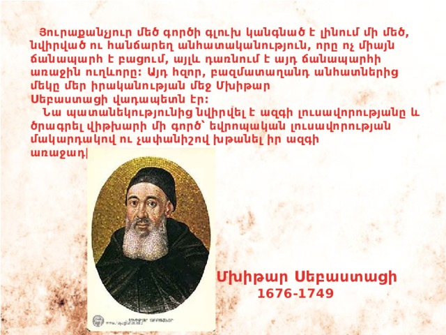  Յուրաքանչյուր մեծ գործի գլուխ կանգնած է լինում մի մեծ, նվիրված ու հանճարեղ անհատականություն, որը ոչ միայն ճանապարհ է բացում, այլև դառնում է այդ ճանապարհի առաջին ուղևորը: Այդ հզոր, բազմատաղանդ անհատներից մեկը մեր իրականության մեջ Մխիթար Սեբաստացի վադապետն էր:  Նա պատանեկությունից նվիրվել է ազգի լուսավորությանը և ծրագրել վիթխարի մի գործ՝ եվրոպական լուսավորության մակարդակով ու չափանիշով խթանել իր ազգի առաջադիմությունը: Մխիթար Սեբաստացի 1676-1749 