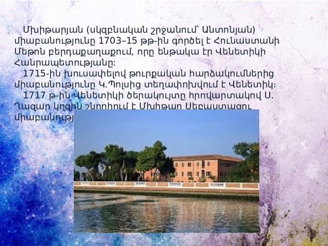  Մխիթարյան (սկզբնական շրջանում՝ Անտոնյան) միաբանությունը 1703–15 թթ-ին գործել է Հունաստանի Մեթոն բերդաքաղաքում, որը ենթակա էր Վենետիկի Հանրապետությանը:  1715-ին խուսափելով թուրքական հարձակումներից միաբանությունը Կ․Պոլսից տեղափոխվում է Վենետիկ։  1717 թ-ին Վենետիկի ծերակույտը հրովարտակով Ս․ Ղազար կղզին շնորհում է Մխիթար Սեբաստացու միաբանությանը։ 