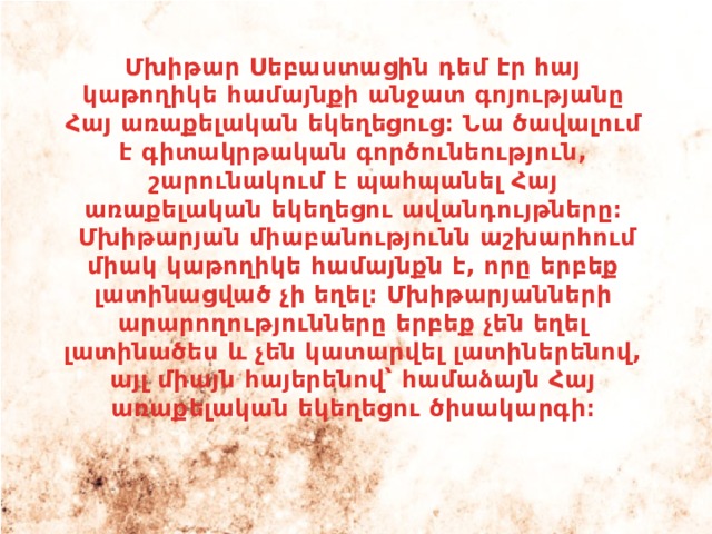 Մխիթար Սեբաստացին դեմ էր հայ կաթողիկե համայնքի անջատ գոյությանը Հայ առաքելական եկեղեցուց։ Նա ծավալում է գիտակրթական գործունեություն, շարունակում է պահպանել Հայ առաքելական եկեղեցու ավանդույթները։  Մխիթարյան միաբանությունն աշխարհում միակ կաթողիկե համայնքն է, որը երբեք լատինացված չի եղել։ Մխիթարյանների արարողությունները երբեք չեն եղել լատինածես և չեն կատարվել լատիներենով, այլ միայն հայերենով՝ համաձայն Հայ առաքելական եկեղեցու ծիսակարգի։ 