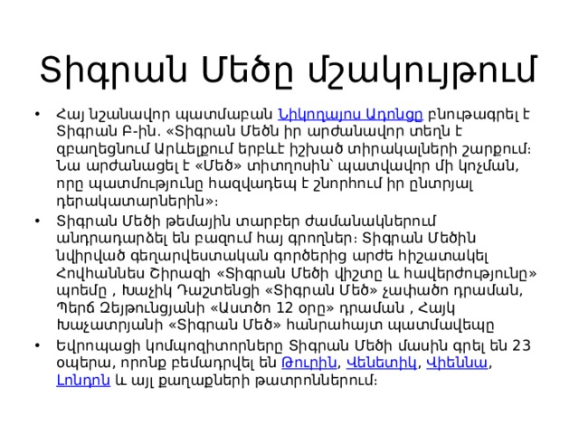 Տիգրան Մեծը մշակույթում Հայ նշանավոր պատմաբան  Նիկողայոս Ադոնցը  բնութագրել է Տիգրան Բ-ին. «Տիգրան Մեծն իր արժանավոր տեղն է զբաղեցնում Արևելքում երբևէ իշխած տիրակալների շարքում։ Նա արժանացել է «Մեծ» տիտղոսին՝ պատվավոր մի կոչման, որը պատմությունը հազվադեպ է շնորհում իր ընտրյալ դերակատարներին»։ Տիգրան Մեծի թեմային տարբեր ժամանակներում անդրադարձել են բազում հայ գրողներ։ Տիգրան Մեծին նվիրված գեղարվեստական գործերից արժե հիշատակել Հովհաննես Շիրազի «Տիգրան Մեծի վիշտը և հավերժությունը» պոեմը , Խաչիկ Դաշտենցի «Տիգրան Մեծ» չափածո դրաման, Պերճ Զեյթունցյանի «Աստծո 12 օրը» դրաման , Հայկ Խաչատրյանի «Տիգրան Մեծ» հանրահայտ պատմավեպը Եվրոպացի կոմպոզիտորները Տիգրան Մեծի մասին գրել են 23 օպերա, որոնք բեմադրվել են  Թուրին ,  Վենետիկ ,  Վիեննա ,  Լոնդոն  և այլ քաղաքների թատրոններում։ 