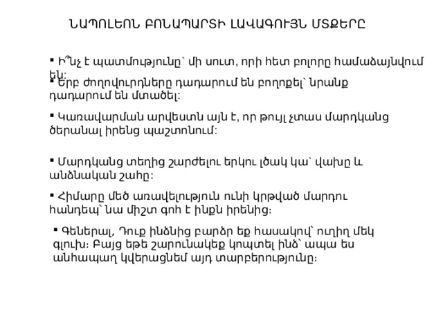 ՆԱՊՈԼԵՈՆ ԲՈՆԱՊԱՐՏԻ ԼԱՎԱԳՈՒՅՆ ՄՏՔԵՐԸ  Ի՞նչ  է  պատմությունը ` մի  սուտ , որի  հետ  բոլորը  համաձայնվում  են :  Երբ  ժողովուրդները  դադարում  են  բողոքել ` նրանք  դադարում  են  մտածել :  Կառավարման  արվեստն  այն  է , որ  թույլ  չտաս  մարդկանց  ծերանալ  իրենց  պաշտոնում :  Մարդկանց  տեղից  շարժելու  երկու  լծակ  կա ` վախը  և  անձնական  շահը :  Հիմարը մեծ առավելություն ունի կրթված մարդու հանդեպ՝ նա միշտ գոհ է ինքն իրենից։  Գեներալ, Դուք ինձնից բարձր եք հասակով՝ ուղիղ մեկ գլուխ։ Բայց եթե շարունակեք կոպտել ինձ՝ ապա ես անհապաղ կվերացնեմ այդ տարբերությունը։ 